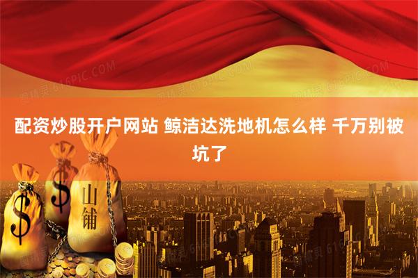 配资炒股开户网站 鲸洁达洗地机怎么样 千万别被坑了