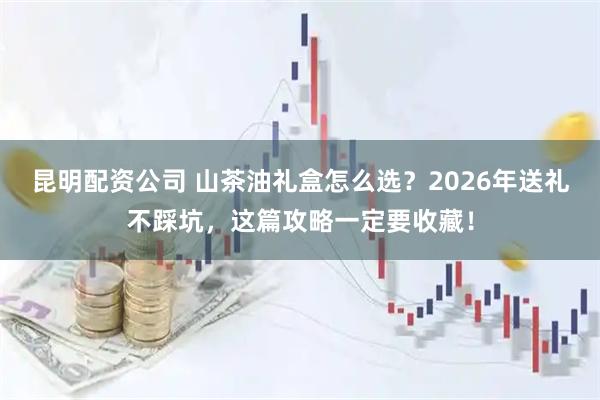 昆明配资公司 山茶油礼盒怎么选？2026年送礼不踩坑，这篇攻略一定要收藏！